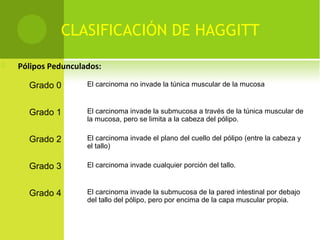 CLASIFICACIÓN DE HAGGITT
 Pólipos Pedunculados:
Grado 0 El carcinoma no invade la túnica muscular de la mucosa
Grado 1 El carcinoma invade la submucosa a través de la túnica muscular de
la mucosa, pero se limita a la cabeza del pólipo.
Grado 2 El carcinoma invade el plano del cuello del pólipo (entre la cabeza y
el tallo)
Grado 3 El carcinoma invade cualquier porción del tallo.
Grado 4 El carcinoma invade la submucosa de la pared intestinal por debajo
del tallo del pólipo, pero por encima de la capa muscular propia.
 
