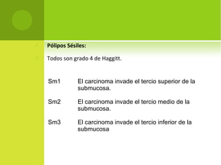  Pólipos Sésiles:
 Todos son grado 4 de Haggitt.
Sm1 El carcinoma invade el tercio superior de la
submucosa.
Sm2 El carcinoma invade el tercio medio de la
submucosa.
Sm3 El carcinoma invade el tercio inferior de la
submucosa
 