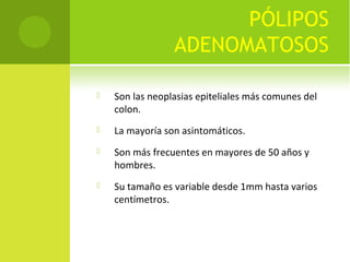 PÓLIPOS
ADENOMATOSOS
 Son las neoplasias epiteliales más comunes del
colon.
 La mayoría son asintomáticos.
 Son más frecuentes en mayores de 50 años y
hombres.
 Su tamaño es variable desde 1mm hasta varios
centímetros.
 