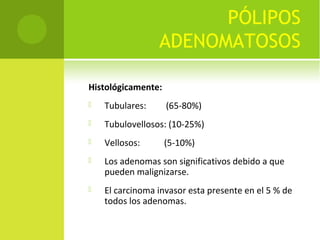 PÓLIPOS
                 ADENOMATOSOS

Histológicamente:
   Tubulares:      (65-80%)
   Tubulovellosos: (10-25%)
   Vellosos:       (5-10%)
   Los adenomas son significativos debido a que
    pueden malignizarse.
   El carcinoma invasor esta presente en el 5 % de
    todos los adenomas.
 