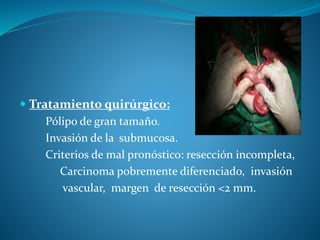  Tratamiento quirúrgico:
Pólipo de gran tamaño.
Invasión de la submucosa.
Criterios de mal pronóstico: resección incompleta,
Carcinoma pobremente diferenciado, invasión
vascular, margen de resección <2 mm.
 