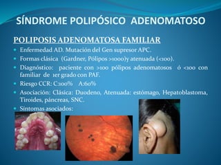 SÍNDROME POLIPÓSICO ADENOMATOSO
POLIPOSIS ADENOMATOSA FAMILIAR
 Enfermedad AD. Mutación del Gen supresor APC.
 Formas clásica (Gardner, Pólipos >1000)y atenuada (<100).
 Diagnóstico: paciente con >100 pólipos adenomatosos ó <100 con
familiar de 1er grado con PAF.
 Riesgo CCR: C:100% A:60%
 Asociación: Clásica: Duodeno, Atenuada: estómago, Hepatoblastoma,
Tiroides, páncreas, SNC.
 Síntomas asociados:
 