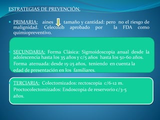 ESTRATEGIAS DE PREVENCIÓN.
 PRIMARIA: aines tamaño y cantidad: pero no el riesgo de
malignidad. Celecoxib aprobado por la FDA como
quimiopreventivo.
 SECUNDARIA: Forma Clásica: Sigmoidoscopia anual desde la
adolescencia hasta los 35 años y c/5 años hasta los 50-60 años.
Forma atenuada: desde 15-25 años, teniendo en cuenta la
edad de presentación en los familiares.
 TERCIARIA: Colectomizados: rectoscopia c/6-12 m.
Proctocolectomizados: Endoscopia de reservorio c/3-5
años.
 