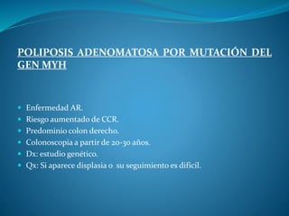 POLIPOSIS ADENOMATOSA POR MUTACIÓN DEL
GEN MYH
 Enfermedad AR.
 Riesgo aumentado de CCR.
 Predominio colon derecho.
 Colonoscopia a partir de 20-30 años.
 Dx: estudio genético.
 Qx: Si aparece displasia o su seguimiento es difícil.
 