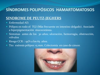 SÍNDROMES POLIPÓSICOS HAMARTOMATOSOS
SINDROME DE PEUTZ-JEGHERS
 Enfermedad AD.
 Pólipos en todo el TGI (Más frecuente en intestino delgado). Asociado
a hiperpigmentación mucocutánea.
 Síntomas antes de los 30 años; ulceración, hemorragia, obstrucción,
vólvulos
 Riesgo CCR: : 95% a los 65 años.
 Tto: exéresis pólipos >5 mm. Colectomía en caso de cáncer.
 