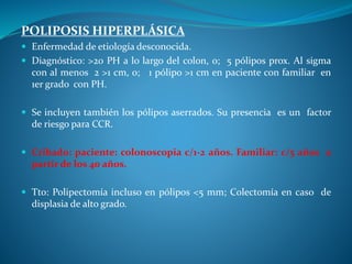 POLIPOSIS HIPERPLÁSICA
 Enfermedad de etiología desconocida.
 Diagnóstico: >20 PH a lo largo del colon, o; 5 pólipos prox. Al sigma
con al menos 2 >1 cm, o; 1 pólipo >1 cm en paciente con familiar en
1er grado con PH.
 Se incluyen también los pólipos aserrados. Su presencia es un factor
de riesgo para CCR.
 Cribado: paciente: colonoscopia c/1-2 años. Familiar: c/5 años a
partir de los 40 años.
 Tto: Polipectomía incluso en pólipos <5 mm; Colectomía en caso de
displasia de alto grado.
 