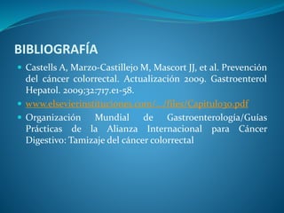 BIBLIOGRAFÍA
 Castells A, Marzo-Castillejo M, Mascort JJ, et al. Prevención
del cáncer colorrectal. Actualización 2009. Gastroenterol
Hepatol. 2009;32:717.e1-58.
 www.elsevierinstituciones.com/.../files/Capitulo30.pdf
 Organización Mundial de Gastroenterología/Guías
Prácticas de la Alianza Internacional para Cáncer
Digestivo: Tamizaje del cáncer colorrectal
 