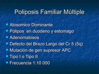 Poliposis Familiar Múltiple
   Atosomico Dominante
   Pólipos en duodeno y estomago
   Adenomatosos
   Defecto del Brazo Largo del Cr 5 (5q)
   Mutación de gen supresor APC
   Tipo I o Tipo II
   Frecuencia 1:10 000
 