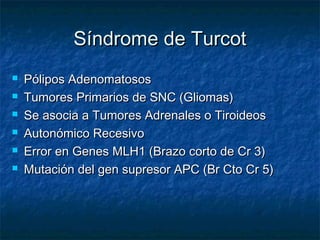 Síndrome de Turcot
   Pólipos Adenomatosos
   Tumores Primarios de SNC (Gliomas)
   Se asocia a Tumores Adrenales o Tiroideos
   Autonómico Recesivo
   Error en Genes MLH1 (Brazo corto de Cr 3)
   Mutación del gen supresor APC (Br Cto Cr 5)
 