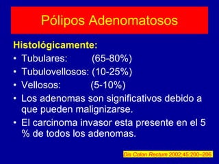 Pólipos Adenomatosos Histológicamente: Tubulares:  (65-80%) Tubulovellosos: (10-25%) Vellosos:  (5-10%) Los adenomas son significativos debido a que pueden malignizarse. El carcinoma invasor esta presente en el 5 % de todos los adenomas. Dis Colon Rectum  2002;45:200–206   