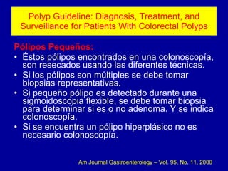 Polyp Guideline: Diagnosis, Treatment, and Surveillance for Patients With Colorectal Polyps Pólipos Pequeños: Éstos pólipos encontrados en una colonoscopía, son resecados usando las diferentes técnicas. Si los pólipos son múltiples se debe tomar biopsias representativas. Si pequeño pólipo es detectado durante una sigmoidoscopia flexible, se debe tomar biopsia para determinar si es o no adenoma. Y se indica colonoscopía. Si se encuentra un pólipo hiperplásico no es necesario colonoscopía. Am Journal Gastroenterology – Vol. 95, No. 11, 2000 