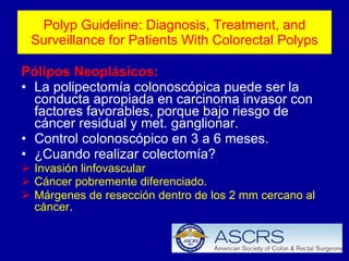 Polyp Guideline: Diagnosis, Treatment, and Surveillance for Patients With Colorectal Polyps Pólipos Neoplásicos: La polipectomía colonoscópica puede ser la conducta apropiada en carcinoma invasor con factores favorables, porque bajo riesgo de cáncer residual y met. ganglionar. Control colonoscópico en 3 a 6 meses. ¿Cuando realizar colectomía? Invasión linfovascular Cáncer pobremente diferenciado. Márgenes de resección dentro de los 2 mm cercano al cáncer . 