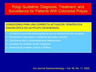 Polyp Guideline: Diagnosis, Treatment, and Surveillance for Patients With Colorectal Polyps Am Journal Gastroenterology – Vol. 95, No. 11, 2000 1.- Confianza visual del endoscopista de que la escisión ha sido completa. 2.- Preparación adecuada y cuidadosa del pólipo extraído 3.- Carcinoma bien o moderadamente deferenciado. 4.- Ausencia de invasión de los márgenes. 5.- Ausencia de invasión venosa y linfática. CONDICIONES PARA UNA CORRECTA ACTUACIÓN TERAPÉUTICA ENDOSCÓPICA EN UN PÓLIPO DEGENERADO. 