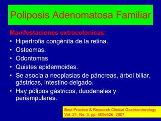 Poliposis Adenomatosa Familiar Manifestaciones extracolonicas: Hipertrofia congénita de la retina. Osteomas. Odontomas Quistes epidermoides. Se asocia a neoplasias de páncreas, árbol biliar, gástricas, intestino delgado. Hay pólipos gástricos, duodenales y periampulares. Best Practice & Research Clinical Gastroenterology Vol. 21, No. 3, pp. 409e426, 2007 