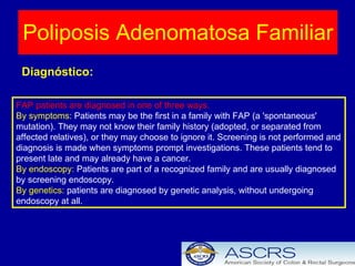 Poliposis Adenomatosa Familiar Diagnóstico: FAP patients are diagnosed in one of three ways. By symptoms:  Patients may be the first in a family with FAP (a 'spontaneous' mutation). They may not know their family history (adopted, or separated from affected relatives), or they may choose to ignore it. Screening is not performed and diagnosis is made when symptoms prompt investigations. These patients tend to present late and may already have a cancer.  By endoscopy:  Patients are part of a recognized family and are usually diagnosed by screening endoscopy.  By genetics:  patients are diagnosed by genetic analysis, without undergoing endoscopy at all.  