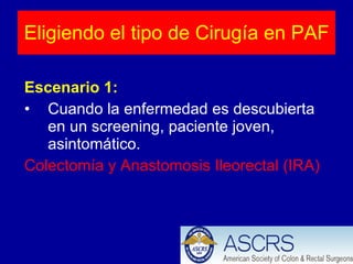 Eligiendo el tipo de Cirugía en PAF Escenario 1: Cuando la enfermedad es descubierta en un screening, paciente joven, asintomático. Colectomía y Anastomosis Ileorectal (IRA) 