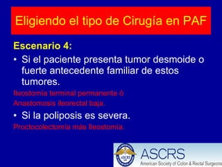 Escenario 4: Si el paciente presenta tumor desmoide o fuerte antecedente familiar de estos tumores. Ileostomía terminal permanente ó Anastomosis ileorectal baja. Si la poliposis es severa. Proctocolectomía más Ileostomía. Eligiendo el tipo de Cirugía en PAF 