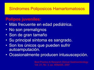 Síndromes Poliposicos Hamartomatosos Polipos juveniles: Más frecuente en edad pediátrica. No son premalignos Son de gran tamaño Su principal síntoma es sangrado. Son los únicos que pueden sufrir autoamputación. Ocasionalmente producen intususcepción. Best Practice & Research Clinical Gastroenterology Vol. 21, No. 3, pp. 409e426, 2007 