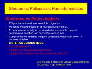 Síndromes Poliposicos Hamartomatosos Síndrome de Peutz-Jeghers: Pólipos hamartomatosos en el tubo digestivo Manchas melanocíticas en la mucosa bucal y labial.  El compromiso facial y en extremidades es variable, pero el compromiso bucal es una condición sinequa non. Compromiso de intestino delgado constante, estomago, colon  y recto es variable. CRITERIOS DIAGNÓSTICOS: 2 o más pólipos PJ. 1 pólipo PJ y lesiones mucocutáneas. 1 pólipo PJ con historia familiar positiva de Sind. PJ.   Best Practice & Research Clinical Gastroenterology Vol. 21, No. 3, pp. 409e426, 2007 