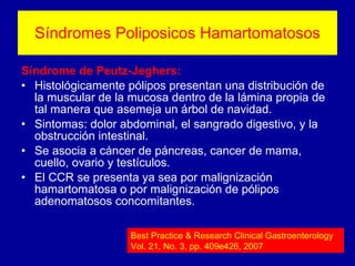 Síndromes Poliposicos Hamartomatosos Síndrome de Peutz-Jeghers: Histológicamente pólipos presentan una distribución de la muscular de la mucosa dentro de la lámina propia de tal manera que asemeja un árbol de navidad. Sintomas:  dolor abdominal, el sangrado digestivo, y la obstrucción intestinal. Se asocia a cáncer de páncreas, cancer de mama, cuello, ovario y testículos. El CCR se presenta ya sea por malignización hamartomatosa o por malignización de pólipos adenomatosos concomitantes. Best Practice & Research Clinical Gastroenterology Vol. 21, No. 3, pp. 409e426, 2007 