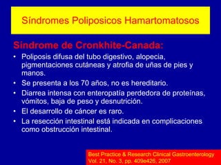 Síndromes Poliposicos Hamartomatosos Síndrome de Cronkhite-Canada: Poliposis difusa del tubo digestivo, alopecia, pigmentaciones cutáneas y atrofia de uñas de pies y manos. Se presenta a los 70 años, no es hereditario. Diarrea intensa con enteropatía perdedora de proteínas, vómitos, baja de peso y desnutrición. El desarrollo de cáncer es raro. La resección intestinal está indicada en complicaciones como obstrucción intestinal. Best Practice & Research Clinical Gastroenterology Vol. 21, No. 3, pp. 409e426, 2007 