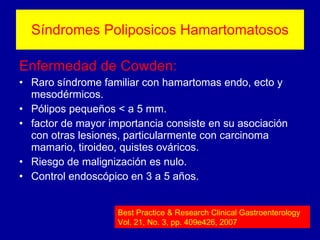 Síndromes Poliposicos Hamartomatosos Enfermedad de Cowden: Raro síndrome familiar con hamartomas endo, ecto y mesodérmicos. Pólipos pequeños < a 5 mm. factor de mayor importancia consiste en su asociación con otras lesiones, particularmente con carcinoma mamario, tiroideo, quistes ováricos. Riesgo de malignización es nulo. Control endoscópico en 3 a 5 años. Best Practice & Research Clinical Gastroenterology Vol. 21, No. 3, pp. 409e426, 2007 