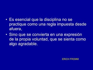 Es esencial que la disciplina no se practique como una regla impuesta desde afuera,  Sino que se convierta en una expresión de la propia voluntad, que se sienta como algo agradable.  ERICH FROMM   