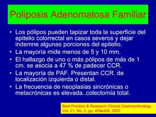 Poliposis Adenomatosa Familiar Los pólipos pueden tapizar toda la superficie del epitelio colorrectal en casos severos y dejar indemne algunas porciones del epitelio. La mayoría mide menos de 5 y 10 mm. El hallazgo de uno o más pólipos de más de 1 cm. se asocia a 47 % de padecer CCR. La mayoría de PAF. Presentan CCR. de localización izquierda o distal. La frecuencia de neoplasias sincrónicas o metacrónicas es elevada..colectomía total. Best Practice & Research Clinical Gastroenterology Vol. 21, No. 3, pp. 409e426, 2007 