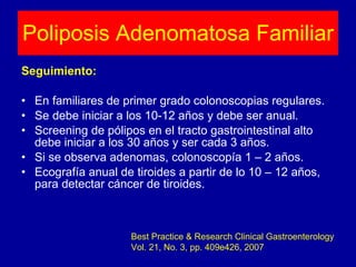 Seguimiento: En familiares de primer grado colonoscopias regulares. Se debe iniciar a los 10-12 años y debe ser anual. Screening de pólipos en el tracto gastrointestinal alto debe iniciar a los 30 años y ser cada 3 años. Si se observa adenomas, colonoscopía 1 – 2 años. Ecografía anual de tiroides a partir de lo 10 – 12 años, para detectar cáncer de tiroides. Poliposis Adenomatosa Familiar Best Practice & Research Clinical Gastroenterology Vol. 21, No. 3, pp. 409e426, 2007 