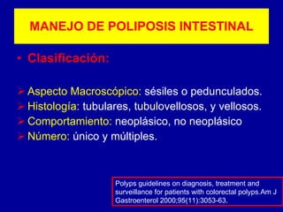 MANEJO DE POLIPOSIS INTESTINAL Clasificación: Aspecto Macroscópico:  sésiles o pedunculados. Histología:  tubulares, tubulovellosos, y vellosos. Comportamiento:  neoplásico, no neoplásico Número:  único y múltiples. Polyps guidelines on diagnosis, treatment and surveillance for patients with colorectal polyps.Am J Gastroenterol 2000;95(11):3053-63. 