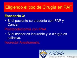Escenario 3: Si el paciente se presenta con FAP y Cáncer. Proctocolectomía con IPAA. Si el cáncer es incurable y la cirugía es paliativa. Ileorectal Anastomosis.  Eligiendo el tipo de Cirugía en PAF 
