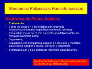 Síndromes Poliposicos Hamartomatosos Síndrome de Peutz-Jeghers: Tratamiento: Todos los pólipos > a 5mm deben ser removidos endoscópicamente (tanto gástricos como colo-rectales).  Todo pólipo mayor de 15 mm en el intestino delgado debe ser removido quirúrgicamente. Seguimiento: Anualmente con hemograma, examen ginecológico y mamario, papanicolao, ecografía pélvica, testicular y abdominal.  Endoscopía alta y baja deben ser realizadas cada dos años . Best Practice & Research Clinical Gastroenterology Vol. 21, No. 3, pp. 409e426, 2007 