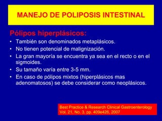 Pólipos hiperplásicos: También son denominados metaplásicos. No tienen potencial de malignización. La gran mayoría se encuentra ya sea en el recto o en el sigmoides. Su tamaño varía entre 3-5 mm. En caso de pólipos mixtos (hiperplásicos mas adenomatosos) se debe considerar como neoplásicos. MANEJO DE POLIPOSIS INTESTINAL Best Practice & Research Clinical Gastroenterology Vol. 21, No. 3, pp. 409e426, 2007 