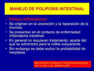 Pólipos Inflamatorios: Se originan en la ulceración y la reparación de la mucosa. Se presentan en el contexto de enfermedad inflamatoria intestinal. En general no requieren tratamiento, aparte del que se administra para la colitis subyacente. Sin embargo se debe excluir la probabilidad de neoplasia. MANEJO DE POLIPOSIS INTESTINAL Best Practice & Research Clinical Gastroenterology Vol. 21, No. 3, pp. 409e426, 2007 