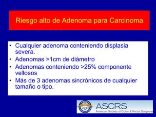 Riesgo alto de Adenoma para Carcinoma Cualquier adenoma conteniendo displasia severa.  Adenomas >1cm de diámetro  Adenomas conteniendo >25% componente vellosos  Más de 3 adenomas sincrónicos de cualquier tamaño o tipo.  