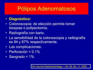 Pólipos Adenomatosos Diagnóstico: Colonoscopía: de elección permite tomar biospias o polipectomía. Radiografía con bario. La sensibilidad de la colonoscopia y radiografía es 94 y 67% respectivamente. Las complicaciones: Perforación < 0.1% Sangrado < 1% Am Journal Gastroenterology – Vol. 95, No. 11, 2000 