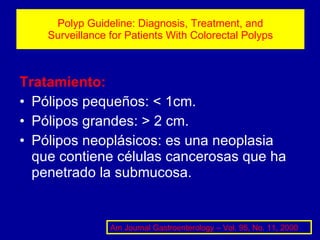 Polyp Guideline: Diagnosis, Treatment, and Surveillance for Patients With Colorectal Polyps Tratamiento: Pólipos pequeños: < 1cm. Pólipos grandes: > 2 cm. Pólipos neoplásicos: es una neoplasia que contiene células cancerosas que ha penetrado la submucosa. Am Journal Gastroenterology – Vol. 95, No. 11, 2000 