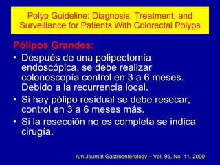 Polyp Guideline: Diagnosis, Treatment, and Surveillance for Patients With Colorectal Polyps Pólipos Grandes: Después de una polipectomía endoscópica, se debe realizar colonoscopía control en 3 a 6 meses. Debido a la recurrencia local. Si hay pólipo residual se debe resecar, control en 3 a 6 meses más. Si la resección no es completa se indica cirugía. Am Journal Gastroenterology – Vol. 95, No. 11, 2000 