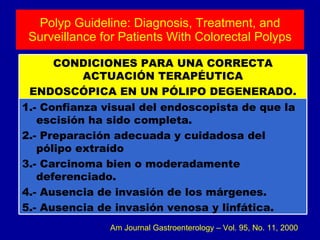 Polyp Guideline: Diagnosis, Treatment, and Surveillance for Patients With Colorectal Polyps Am Journal Gastroenterology – Vol. 95, No. 11, 2000 1.- Confianza visual del endoscopista de que la escisión ha sido completa. 2.- Preparación adecuada y cuidadosa del pólipo extraído 3.- Carcinoma bien o moderadamente deferenciado. 4.- Ausencia de invasión de los márgenes. 5.- Ausencia de invasión venosa y linfática. CONDICIONES PARA UNA CORRECTA ACTUACIÓN TERAPÉUTICA ENDOSCÓPICA EN UN PÓLIPO DEGENERADO. 