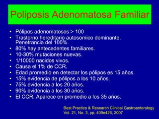 Poliposis Adenomatosa Familiar Pólipos adenomatosos > 100 Trastorno hereditario autosomico dominante. Penetrancia del 100%. 80% hay antecedentes familiares. 10-30% mutaciones nuevas. 1/10000 nacidos vivos. Causa el 1% de CCR. Edad promedio en detectar los pólipos es 15 años. 15% evidencia de pólipos a los 10 años. 75% evidencia a los 20 años. 90% evidencia a los 30 años. El CCR. Aparece en promedio a los 35 años. Best Practice & Research Clinical Gastroenterology Vol. 21, No. 3, pp. 409e426, 2007 