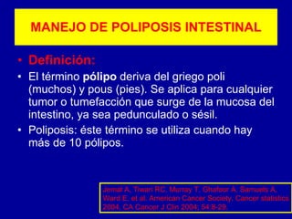 MANEJO DE POLIPOSIS INTESTINAL Definición: El término  pólipo  deriva del griego poli (muchos) y pous (pies). Se aplica para cualquier tumor o tumefacción que surge de la mucosa del intestino, ya sea pedunculado o sésil. Poliposis: éste término se utiliza cuando hay más de 10 pólipos. Jemal A, Tiwari RC, Murray T, Ghafoor A, Samuels A, Ward E, et al. American Cancer Society. Cancer statistics 2004. CA Cancer J Clin 2004; 54:8-29. 