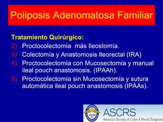 Tratamiento Quirúrgico: Proctocolectomía  más Ileostomía. Colectomía y Anastomosis Ileorectal (IRA) Proctocolectomía con Mucosectomía y manual ileal pouch anastomosis. (IPAAh). Proctocolectomía sin Mucosectomía y sutura automática ileal pouch anastomosis (IPAAs). Poliposis Adenomatosa Familiar 