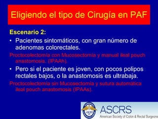 Escenario 2: Pacientes sintomáticos, con gran número de adenomas colorectales. Proctocolectomía con Mucosectomía y manual ileal pouch anastomosis. (IPAAh). Pero si el paciente es joven, con pocos polipos rectales bajos, o la anastomosis es ultrabaja. Proctocolectomía sin Mucosectomía y sutura automática ileal pouch anastomosis (IPAAs). Eligiendo el tipo de Cirugía en PAF 