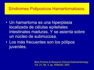 Síndromes Poliposicos Hamartomatosos. Un hamartoma es una hiperplasia localizada de células epiteliales intestinales maduras. Y se asienta sobre un núcleo de submucosa. Los más frecuentes son los pólipos juveniles. Best Practice & Research Clinical Gastroenterology Vol. 21, No. 3, pp. 409e426, 2007 