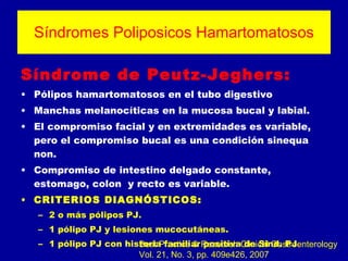 Síndromes Poliposicos Hamartomatosos Síndrome de Peutz-Jeghers: Pólipos hamartomatosos en el tubo digestivo Manchas melanocíticas en la mucosa bucal y labial.  El compromiso facial y en extremidades es variable, pero el compromiso bucal es una condición sinequa non. Compromiso de intestino delgado constante, estomago, colon  y recto es variable. CRITERIOS DIAGNÓSTICOS: 2 o más pólipos PJ. 1 pólipo PJ y lesiones mucocutáneas. 1 pólipo PJ con historia familiar positiva de Sind. PJ .   Best Practice & Research Clinical Gastroenterology Vol. 21, No. 3, pp. 409e426, 2007 