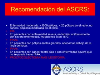 Recomendación del ASCRS: Enfermedad moderada: <1000 pólipos, < 20 pólipos en el recto, no cáncer, displasia moderada en el recto. IRA En pacientes con enfermedad severa, en familiar uniformemente con severa enfermedad, mutaciones exon 15 G. IPAAs. En pacientes con pólipos anales grandes, adenomas debajo de la línea dentada. IPAAh. En pacientes con cáncer rectal bajo o con enfermedad severa que no se puede hacer IPAA. PROCTOCOLECTOMÍA MÁS ILEOSTOMÍA. 