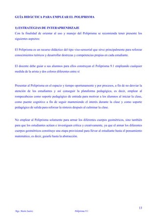13
Mgs. Mario Suárez Poliprisma 9.1
GUÍA DIDÁCTICA PARA EMPLEAR EL POLIPRISMA
1) ESTRATEGIAS DE INTERAPRENDIZAJE
Con la finalidad de orientar al uso y manejo del Poliprisma se recomienda tener presente los
siguientes aspectos:
El Poliprisma es un recurso didáctico del tipo viso-sensorial que sirve principalmente para reforzar
conocimientos teóricos y desarrollar destrezas y competencias propias en cada estudiante.
El docente debe guiar a sus alumnos para ellos construyan el Poliprisma 9.1 empleando cualquier
medida de la arista y dos colores diferentes entre sí
Presentar al Poliprisma en el espacio y tiempo oportunamente y por procesos, a fin de no desviar la
atención de los estudiantes y así conseguir la plataforma pedagógica, es decir, emplear al
rompecabezas como soporte pedagógico de entrada para motivar a los alumnos al iniciar la clase,
como puente cognitivo a fin de seguir manteniendo el interés durante la clase y como soporte
pedagógico de salida para reforzar la síntesis después al culminar la clase.
No emplear al Poliprisma solamente para armar los diferentes cuerpos geométricos, sino también
para que los estudiantes actúen e investiguen crítica y creativamente, ya que el armar los diferentes
cuerpos geométricos constituye una etapa provisional para llevar al estudiante hasta el pensamiento
matemático, es decir, guiarle hasta la abstracción.
 