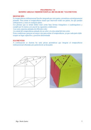 POLIPRISMA 7.0
ROMPECABEZAS TRIDIMENSIONAL BICOLOR DE 7 ELEMENTOS
DEFINICIÓN
Es rompecabezas tridimensional bicolor integrado por siete partes prismáticas estratégicamente
pintadas. Para armar el rompecabezas tienen que intervenir todas sus partes, las que pueden
sobreponerse y estar en cualquier plano.
Los prismas que se arman deben tener como base formas triangulares o cuadrangulares y
cumplir por lo menos con una de las siguientes condiciones:
-Las caras opuestas pintadas de diferente color
-La mitad del rompecabezas pintado de un color y la otra mitad del otro color.
Estas condiciones generan un mayor reto para armar el rompecabezas, ya que cada parte debe
ocupar un lugar específico y posición determinada
ELEMENTOS
A continuación se ilustran las siete piezas prismáticas que integran al rompecabezas
tridimensional obtenidas por partición de un hexaedro

4
3
7

5
1

Mgs. Mario Suárez

4

6

3

6

2

2

5
7

1

1

 