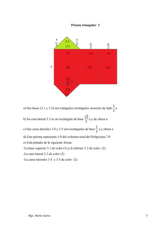 Prisma triangular 3

a

3.1
(1)

a
2

a

a
2

a
2

3.3

2

3.4

3.5

(2)

(2)

(2)

√2
a
2
(2)
3.2

a) Sus bases (3.1 y 3.2) son triángulos rectángulos isósceles de lado
b) Su cara lateral 3.3 es un rectángulo de base

1
2

a

√2
a y de altura a
2

c) Sus caras laterales 3.4 y 3.5 son rectángulos de base

1
2

a y altura a

d) Este prisma representa 1/8 del volumen total del Poliprisma 7.0
e) Está pintado de la siguiente forma:
-La base superior 3.1 de color (1) y la inferior 3.2 de color (2)
-La cara lateral 3.3 de color (2)
-La caras laterales 3.4 y 3.5 de color (2)

Mgs. Mario Suárez

5

 
