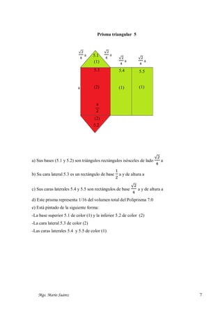 Prisma triangular 5

√2
a
4

5.1
(1)

√2
a
4

√2
a
4

5.3

a

√2
a
4

5.4

5.5

(2)

(1)

(1)

a
2
(2)
5.2

a) Sus bases (5.1 y 5.2) son triángulos rectángulos isósceles de lado
b) Su cara lateral 5.3 es un rectángulo de base

1
2

√2
a
4

a y de altura a

c) Sus caras laterales 5.4 y 5.5 son rectángulos de base

√2
a y de altura a
4

d) Este prisma representa 1/16 del volumen total del Poliprisma 7.0
e) Está pintado de la siguiente forma:
-La base superior 5.1 de color (1) y la inferior 5.2 de color (2)
-La cara lateral 5.3 de color (2)
-Las caras laterales 5.4 y 5.5 de color (1)

Mgs. Mario Suárez

7

 